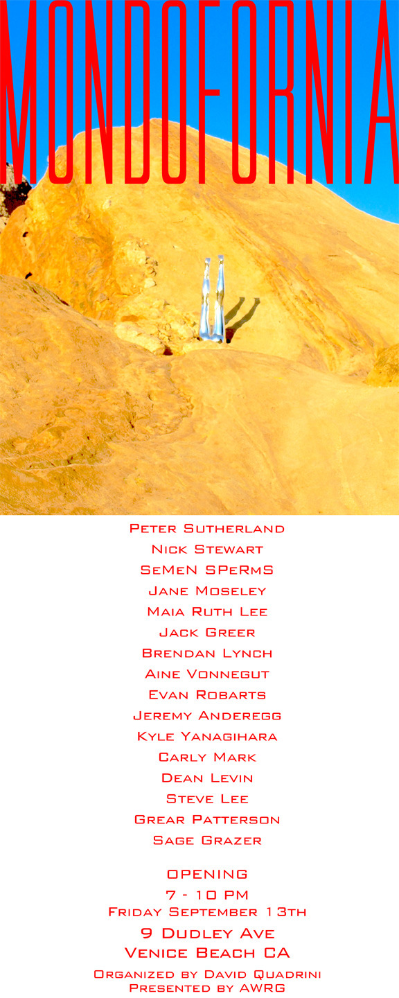 mondofornia:
“ “ MONDOFORNIA
a group exhibition featuring artists:
Peter Sutherland, Steve Lee, Jane Moseley, SeMeN SPeRmS, Nick Stewart, Maia Ruth Lee, Jack Greer, Brendan Lynch, Aine Vonnegut, Evan Robarts, Jeremy Anderegg, Kyle Yanagihara, Carly...